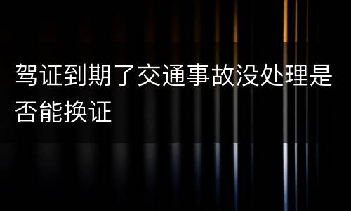 驾证到期了交通事故没处理是否能换证