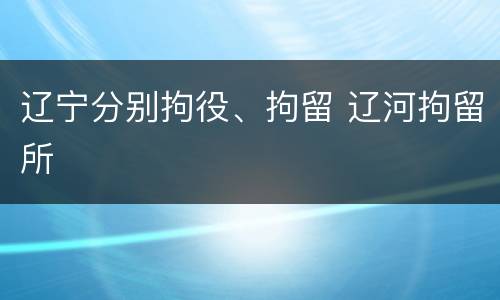 辽宁分别拘役、拘留 辽河拘留所