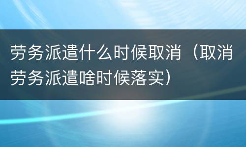 劳务派遣什么时候取消（取消劳务派遣啥时候落实）