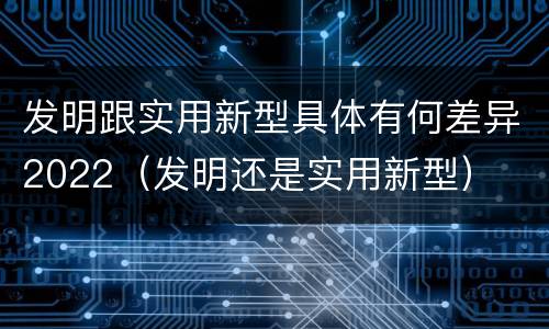 发明跟实用新型具体有何差异2022（发明还是实用新型）
