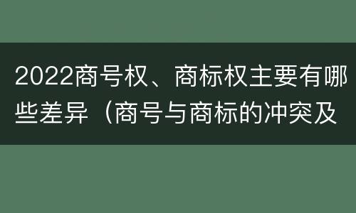 2022商号权、商标权主要有哪些差异（商号与商标的冲突及解决措施）
