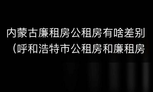 内蒙古廉租房公租房有啥差别（呼和浩特市公租房和廉租房的区别）