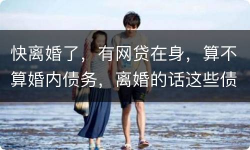 快离婚了，有网贷在身，算不算婚内债务，离婚的话这些债务夫妻共同承担吗