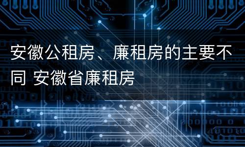 安徽公租房、廉租房的主要不同 安徽省廉租房