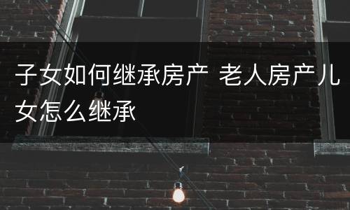 子女如何继承房产 老人房产儿女怎么继承