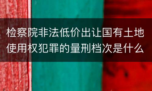 检察院非法低价出让国有土地使用权犯罪的量刑档次是什么