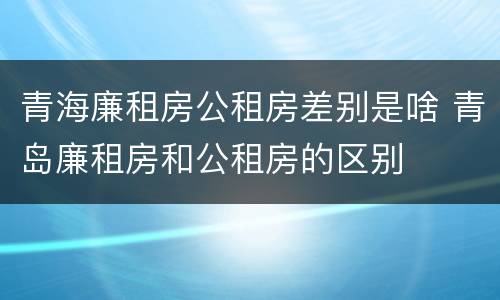青海廉租房公租房差别是啥 青岛廉租房和公租房的区别