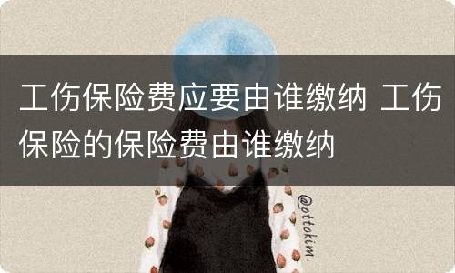 工伤保险费应要由谁缴纳 工伤保险的保险费由谁缴纳