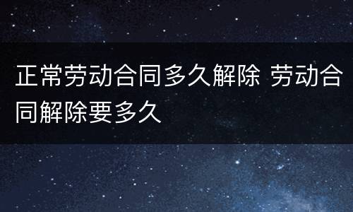正常劳动合同多久解除 劳动合同解除要多久