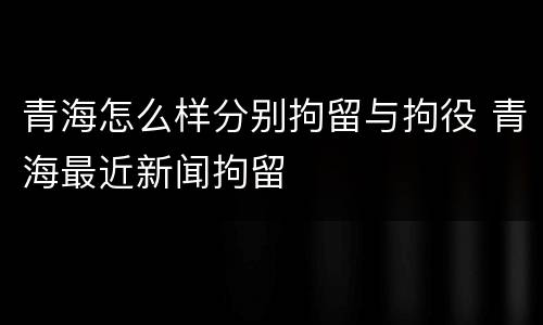 青海怎么样分别拘留与拘役 青海最近新闻拘留