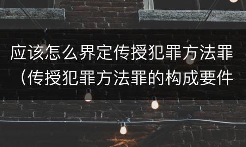 应该怎么界定传授犯罪方法罪（传授犯罪方法罪的构成要件）