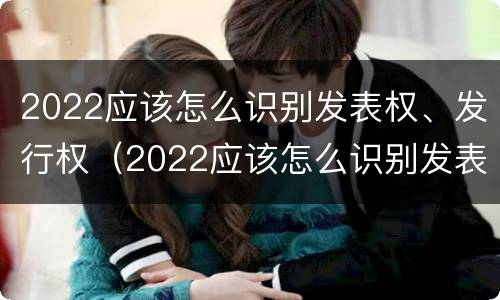2022应该怎么识别发表权、发行权（2022应该怎么识别发表权,发行权呢）