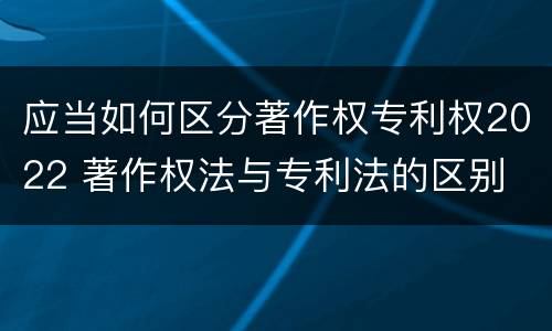 应当如何区分著作权专利权2022 著作权法与专利法的区别