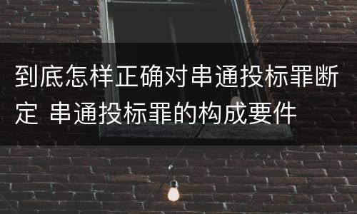 到底怎样正确对串通投标罪断定 串通投标罪的构成要件
