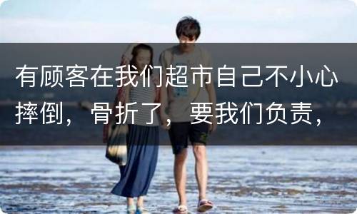 有顾客在我们超市自己不小心摔倒，骨折了，要我们负责，我们该怎么办