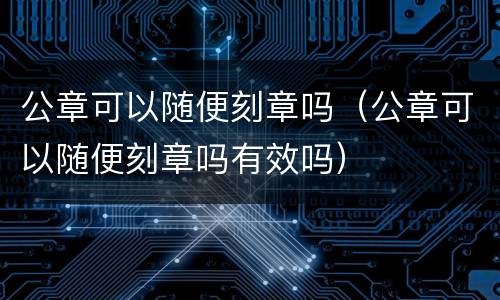 公章可以随便刻章吗(公章可以随便刻章吗有效吗)