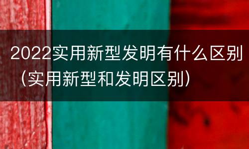 2022实用新型发明有什么区别（实用新型和发明区别）
