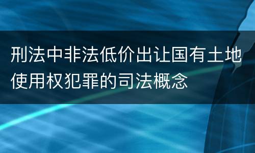 刑法中非法低价出让国有土地使用权犯罪的司法概念