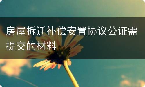 房屋拆迁补偿安置协议公证需提交的材料