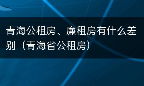 青海公租房、廉租房有什么差别（青海省公租房）