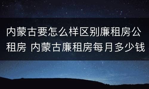 内蒙古要怎么样区别廉租房公租房 内蒙古廉租房每月多少钱