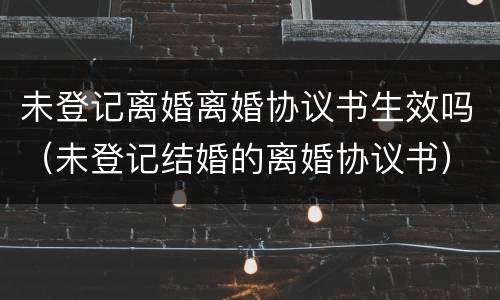 未登记离婚离婚协议书生效吗（未登记结婚的离婚协议书）