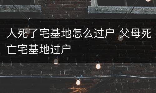 人死了宅基地怎么过户 父母死亡宅基地过户