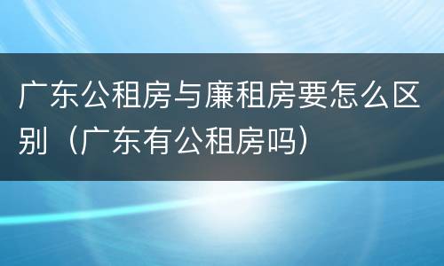 广东公租房与廉租房要怎么区别（广东有公租房吗）