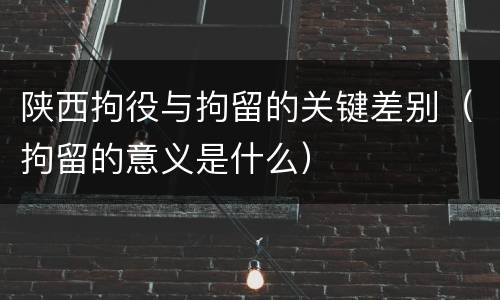 陕西拘役与拘留的关键差别（拘留的意义是什么）