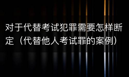 对于代替考试犯罪需要怎样断定（代替他人考试罪的案例）