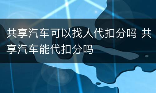 共享汽车可以找人代扣分吗 共享汽车能代扣分吗