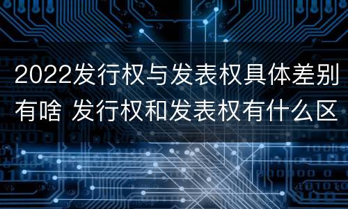 2022发行权与发表权具体差别有啥 发行权和发表权有什么区别
