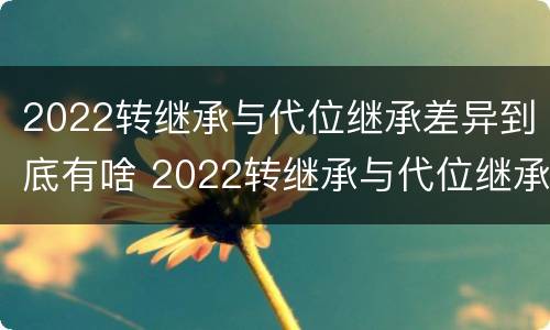 2022转继承与代位继承差异到底有啥 2022转继承与代位继承差异到底有啥区别