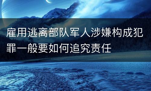 雇用逃离部队军人涉嫌构成犯罪一般要如何追究责任