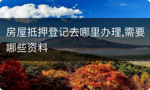 房屋抵押登记去哪里办理,需要哪些资料