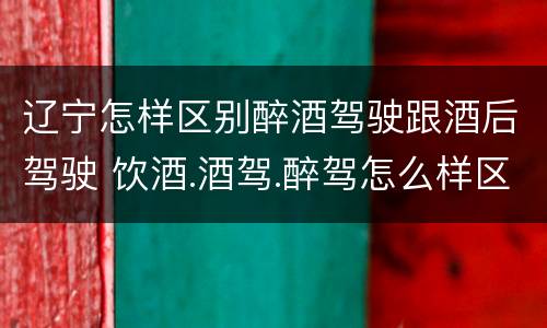 辽宁怎样区别醉酒驾驶跟酒后驾驶 饮酒.酒驾.醉驾怎么样区分