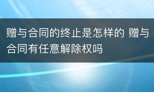 赠与合同的终止是怎样的 赠与合同有任意解除权吗