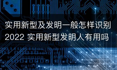 实用新型及发明一般怎样识别2022 实用新型发明人有用吗