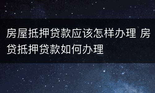 房屋抵押贷款应该怎样办理 房贷抵押贷款如何办理