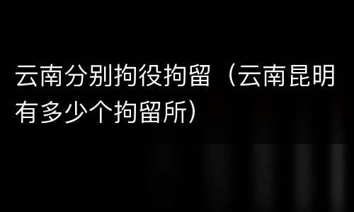 云南分别拘役拘留（云南昆明有多少个拘留所）