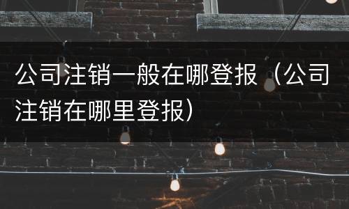 公司注销一般在哪登报（公司注销在哪里登报）