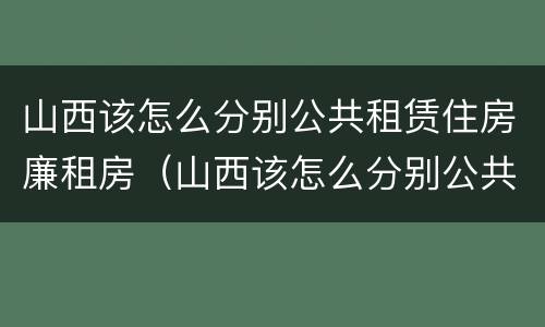山西该怎么分别公共租赁住房廉租房（山西该怎么分别公共租赁住房廉租房呢）