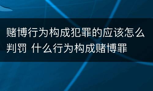 赌博行为构成犯罪的应该怎么判罚 什么行为构成赌博罪