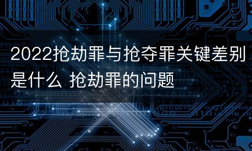 2022抢劫罪与抢夺罪关键差别是什么 抢劫罪的问题