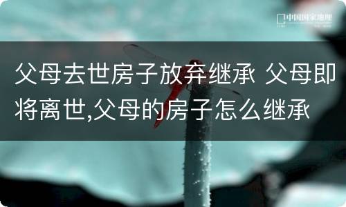 父母去世房子放弃继承 父母即将离世,父母的房子怎么继承