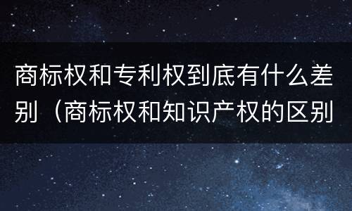 商标权和专利权到底有什么差别（商标权和知识产权的区别）
