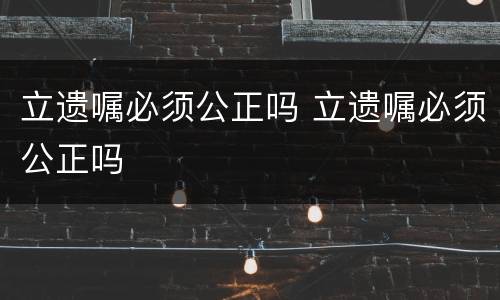 立遗嘱必须公正吗 立遗嘱必须公正吗