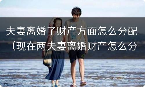夫妻离婚了财产方面怎么分配（现在两夫妻离婚财产怎么分配）