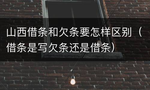 山西借条和欠条要怎样区别（借条是写欠条还是借条）