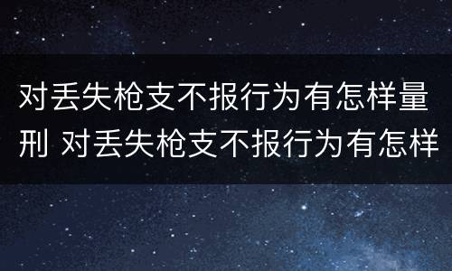 对丢失枪支不报行为有怎样量刑 对丢失枪支不报行为有怎样量刑的规定